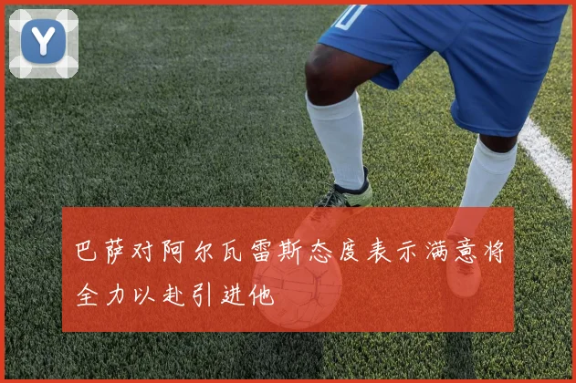 巴萨对阿尔瓦雷斯态度表示满意将全力以赴引进他
