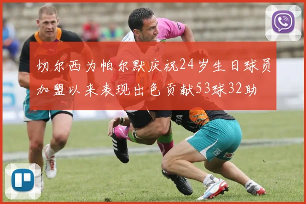 切尔西为帕尔默庆祝24岁生日球员加盟以来表现出色贡献53球32助
