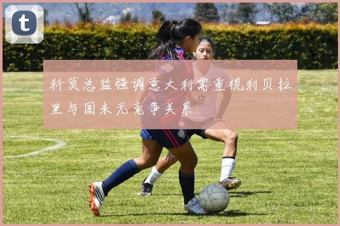 科莫总监强调意大利需重视利贝拉里与国米无竞争关系