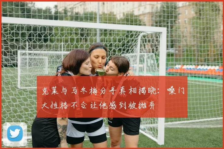 克莱与马冬梅分手真相揭晓：嗓门大性格不合让他感到被抛弃