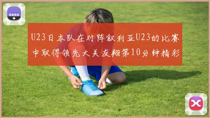 U23日本队在对阵叙利亚U23的比赛中取得领先大关友翔第10分钟精彩进球