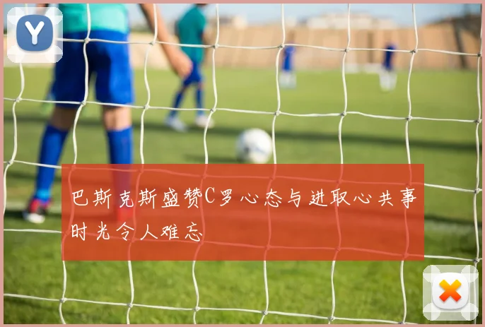 巴斯克斯盛赞C罗心态与进取心共事时光令人难忘
