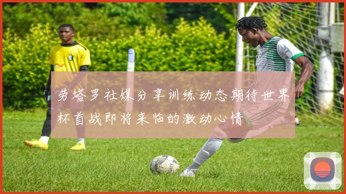 劳塔罗社媒分享训练动态期待世界杯首战即将来临的激动心情
