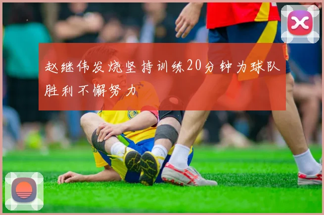 赵继伟发烧坚持训练20分钟为球队胜利不懈努力