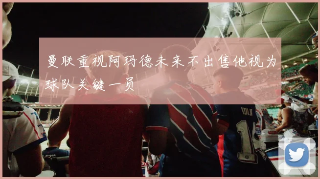 曼联重视阿玛德未来不出售他视为球队关键一员
