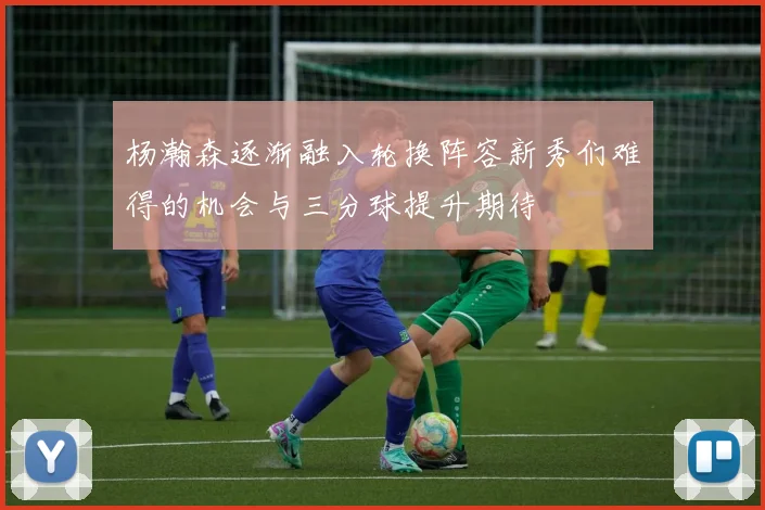 杨瀚森逐渐融入轮换阵容新秀们难得的机会与三分球提升期待