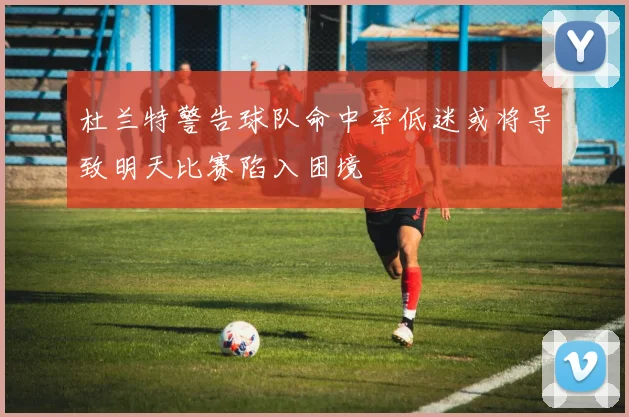 杜兰特警告球队命中率低迷或将导致明天比赛陷入困境