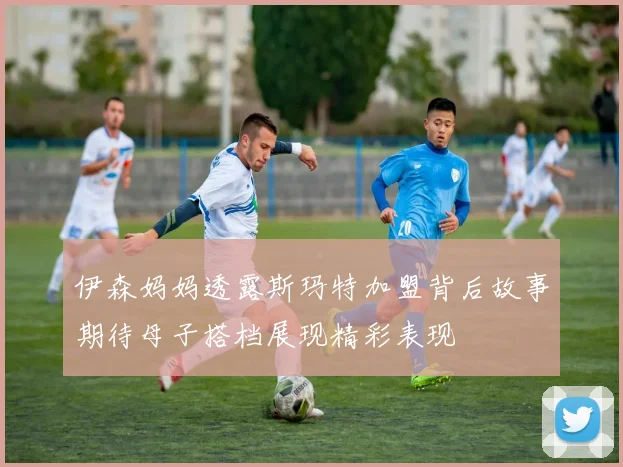 伊森妈妈透露斯玛特加盟背后故事期待母子搭档展现精彩表现