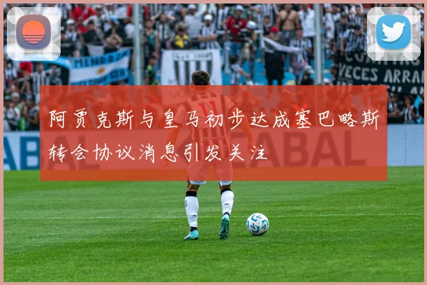 阿贾克斯与皇马初步达成塞巴略斯转会协议消息引发关注