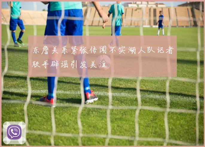 东詹关系紧张传闻不实湖人队记者联手辟谣引发关注