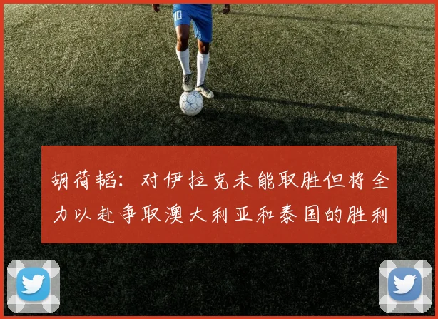 胡荷韬：对伊拉克未能取胜但将全力以赴争取澳大利亚和泰国的胜利