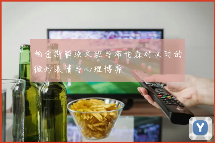 帕金斯解读文班与布伦森对决时的微妙表情与心理博弈