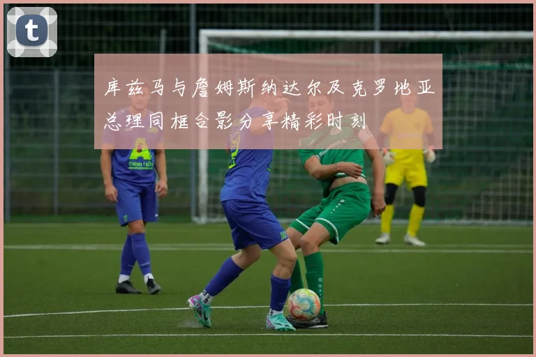 库兹马与詹姆斯纳达尔及克罗地亚总理同框合影分享精彩时刻