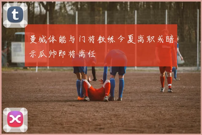 曼城体能与门将教练今夏离职或暗示瓜帅即将离任