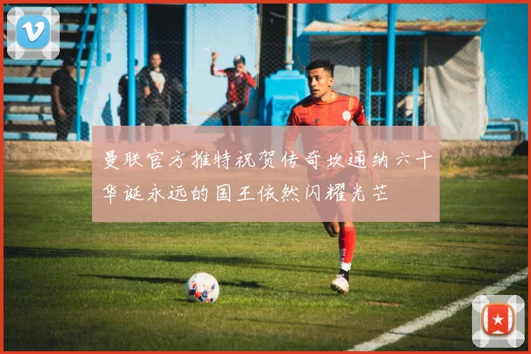 曼联官方推特祝贺传奇坎通纳六十华诞永远的国王依然闪耀光芒
