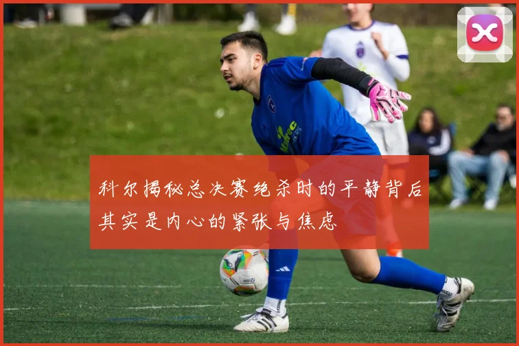 科尔揭秘总决赛绝杀时的平静背后其实是内心的紧张与焦虑