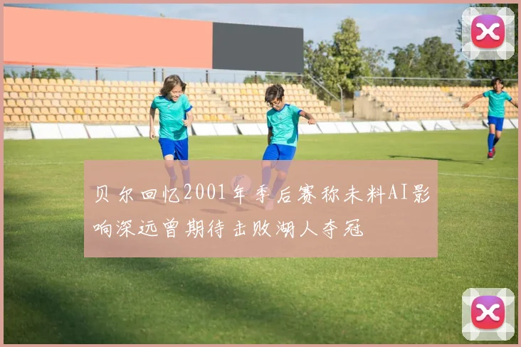 贝尔回忆2001年季后赛称未料AI影响深远曾期待击败湖人夺冠