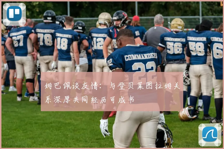 姆巴佩谈友情：与登贝莱图拉姆关系深厚共同经历可成书