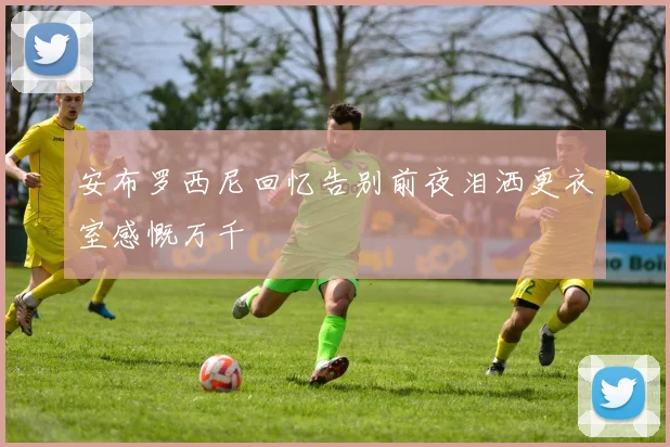 安布罗西尼回忆告别前夜泪洒更衣室感慨万千