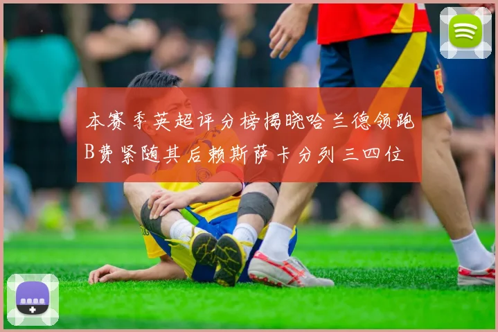 本赛季英超评分榜揭晓哈兰德领跑B费紧随其后赖斯萨卡分列三四位